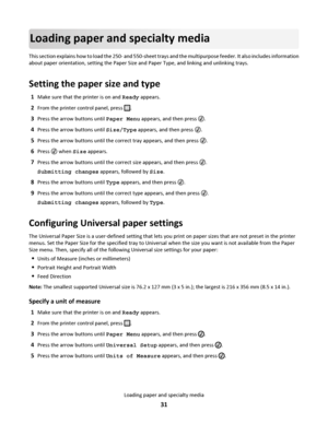 Page 31Loading paper and specialty media
This section explains how to load the 250- and 550-sheet trays and the multipurpose feeder. It also includes information
about paper orientation, setting the Paper Size and Paper Type, and linking and unlinking trays.
Setting the paper size and type
1Make sure that the printer is on and Ready appears.
2From the printer control panel, press .
3Press the arrow buttons until Paper Menu appears, and then press .
4Press the arrow buttons until Size/Type appears, and then...