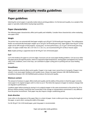 Page 44Paper and specialty media guidelines
Paper guidelines
Selecting the correct paper or specialty media reduces printing problems. For the best print quality, try a sample of the
paper or specialty media before buying large quantities.
Paper characteristics
The following paper characteristics affect print quality and reliability. Consider these characteristics when evaluating
new paper stock.
Weight
The printer trays can automatically feed paper weights up to 90 g/m2 (24 lb bond) grain long paper. The...