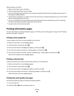 Page 53When printing on card stock:
Make sure the Paper Type is Card Stock.
Select the appropriate Paper Texture setting.
Be aware that preprinting, perforation, and creasing may significantly affect the print quality and cause jams or
other paper handling problems.
Check with the manufacturer or vendor to ensure the card stock can withstand temperatures up to 210°C (410°F)
without releasing hazardous emissions.
Do not use preprinted card stock manufactured with chemicals that may contaminate the printer....