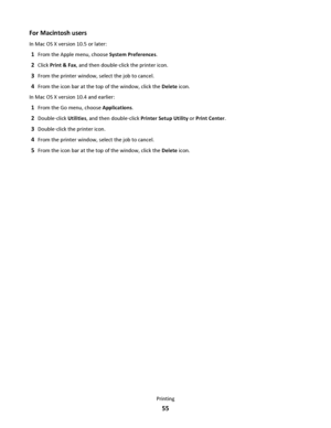 Page 55For Macintosh users
In Mac OS X version 10.5 or later:
1From the Apple menu, choose System Preferences.
2Click Print & Fax, and then double‑click the printer icon.
3From the printer window, select the job to cancel.
4From the icon bar at the top of the window, click the Delete icon.
In Mac OS X version 10.4 and earlier:
1From the Go menu, choose Applications.
2Double‑click Utilities, and then double‑click Printer Setup Utility or Print Center.
3Double‑click the printer icon.
4From the printer window,...