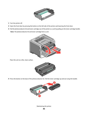 Page 861Turn the printer off.
2Open the front door by pressing the button on the left side of the printer and lowering the front door.
3Pull the photoconductor kit and toner cartridge out of the printer as a unit by pulling on the toner cartridge handle.
Note: The photoconductor kit and toner cartridge form a unit.
Place the unit on a flat, clean surface.
4Press the button on the base of the photoconductor kit. Pull the toner cartridge up and out using the handle.
Maintaining the printer
86
Downloaded From...