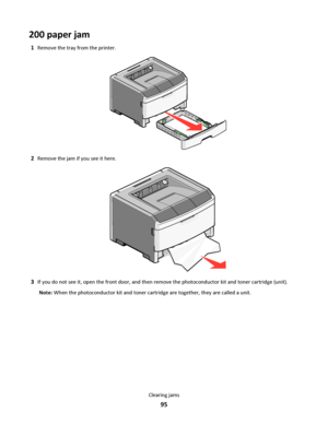 Page 95200 paper jam
1Remove the tray from the printer.
2Remove the jam if you see it here.
3If you do not see it, open the front door, and then remove the photoconductor kit and toner cartridge (unit).
Note: When the photoconductor kit and toner cartridge are together, they are called a unit.
Clearing jams
95
Downloaded From ManualsPrinter.com Manuals 