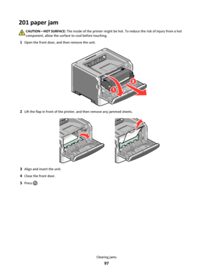 Page 97201 paper jam
CAUTION—HOT SURFACE: The inside of the printer might be hot. To reduce the risk of injury from a hot
component, allow the surface to cool before touching.
1Open the front door, and then remove the unit.
2Lift the flap in front of the printer, and then remove any jammed sheets.
3Align and insert the unit.
4Close the front door.
5Press .
Clearing jams
97
Downloaded From ManualsPrinter.com Manuals 