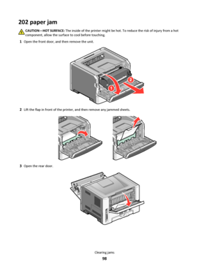 Page 98202 paper jam
CAUTION—HOT SURFACE: The inside of the printer might be hot. To reduce the risk of injury from a hot
component, allow the surface to cool before touching.
1Open the front door, and then remove the unit.
2Lift the flap in front of the printer, and then remove any jammed sheets.
3Open the rear door.
Clearing jams
98
Downloaded From ManualsPrinter.com Manuals 