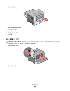 Page 994Remove the jam.
5Align and reinsert the unit.
6Close the rear door.
7Close the front door.
8Press .
231 paper jam
CAUTION—HOT SURFACE: The inside of the printer might be hot. To reduce the risk of injury from a hot
component, allow the surface to cool before touching.
1Open the front door.
2Open the rear door.
Clearing jams
99
Downloaded From ManualsPrinter.com Manuals 