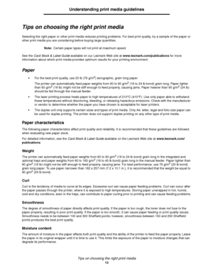 Page 13Tips on choosing the right print media
13
Understanding print media guidelines
Tips on choosing the right print media
Selecting the right paper or other print media reduces printing problems. For best print quality, try a sample of the paper or 
other print media you are considering before buying large quantities.
Note:Certain paper types will not print at maximum speed.
See the Card Stock & Label Guide available on our Lexmark Web site at www.lexmark.com/publications for more 
information about which...