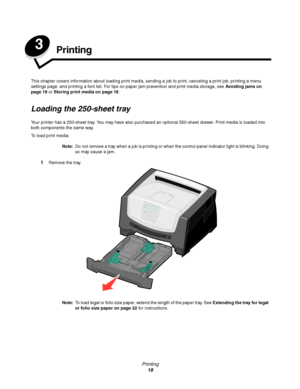 Page 19Printing
19
3Printing
This chapter covers information about loading print media, sending a job to print, canceling a print job, printing a menu 
settings page, and printing a font list. For tips on paper jam prevention and print media storage, see Avoiding jams on 
page 18 or Storing print media on page 18.
Loading the 250-sheet tray
Your printer has a 250-sheet tray. You may have also purchased an optional 550-sheet drawer. Print media is loaded into 
both components the same way.
To load print media:...