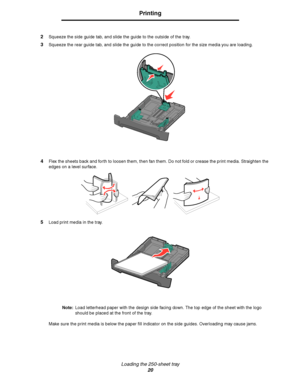 Page 20Loading the 250-sheet tray
20
Printing
2Squeeze the side guide tab, and slide the guide to the outside of the tray.
3Squeeze the rear guide tab, and slide the guide to the correct position for the size media you are loading.
4Flex the sheets back and forth to loosen them, then fan them. Do not fold or crease the print media. Straighten the 
edges on a level surface.
5Load print media in the tray.
Note:Load letterhead paper with the design side facing down. The top edge of the sheet with the logo 
should...