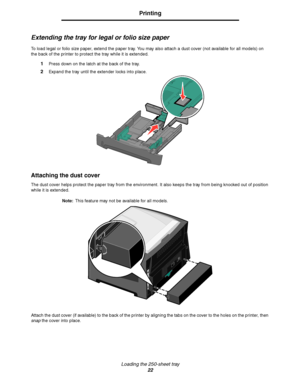 Page 22Loading the 250-sheet tray
22
Printing
Extending the tray for legal or folio size paper
To load legal or folio size paper, extend the paper tray. You may also attach a dust cover (not available for all models) on 
the back of the printer to protect the tray while it is extended.
1Press down on the latch at the back of the tray.
2Expand the tray until the extender locks into place.
Attaching the dust cover
The dust cover helps protect the paper tray from the environment. It also keeps the tray from being...