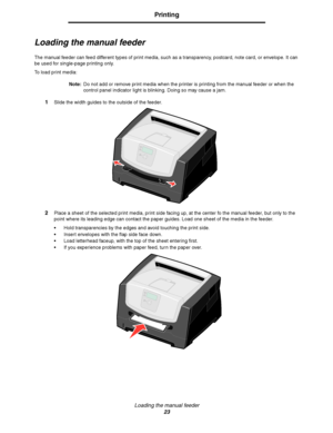 Page 23Loading the manual feeder
23
Printing
Loading the manual feeder
The manual feeder can feed different types of print media, such as a transparency, postcard, note card, or envelope. It can 
be used for single-page printing only.
To load print media:
Note:Do not add or remove print media when the printer is printing from the manual feeder or when the 
control panel indicator light is blinking. Doing so may cause a jam.
1Slide the width guides to the outside of the feeder.
2Place a sheet of the selected...