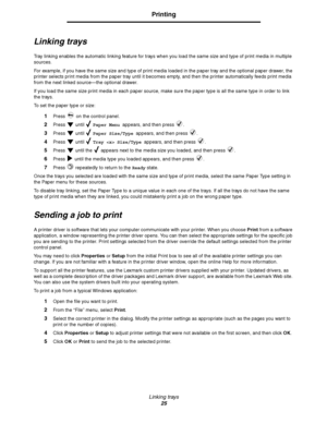 Page 25Linking trays
25
Printing
Linking trays
Tray linking enables the automatic linking feature for trays when you load the same size and type of print media in multiple 
sources. 
For example, if you have the same size and type of print media loaded in the paper tray and the optional paper drawer, the 
printer selects print media from the paper tray until it becomes empty, and then the printer automatically feeds print media 
from the next linked source—the optional drawer.
If you load the same size print...