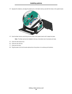 Page 34Adding a flash memory card
34
Installing options
3Squeeze the retainers, and align the plastic pins on the flash memory card with the holes on the system board.
4Push the flash memory card firmly into the holes of the system board until it snaps into place.
Note:The flash card can be installed in the top or the bottom set of connector pin holes.
5Close the side access door.
6Close the rear exit door.
7Close the front door.
8Plug the power cord into the wall outlet and turn the printer on to continue...