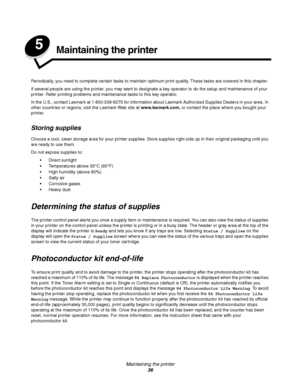 Page 36Maintaining the printer
36
5Maintaining the printer
Periodically, you need to complete certain tasks to maintain optimum print quality. These tasks are covered in this chapter.
If several people are using the printer, you may want to designate a key operator to do the setup and maintenance of your 
printer. Refer printing problems and maintenance tasks to this key operator.
In the U.S., contact Lexmark at 1-800-539-6275 for information about Lexmark Authorized Supplies Dealers in your area. In 
other...