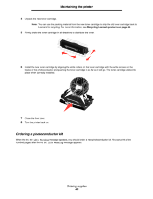 Page 40Ordering supplies
40
Maintaining the printer
4Unpack the new toner cartridge.
Note:You can use the packing material from the new toner cartridge to ship the old toner cartridge back to 
Lexmark for recycling. For more information, see Recycling Lexmark products on page 44.
5Firmly shake the toner cartridge in all directions to distribute the toner.
6Install the new toner cartridge by aligning the white rollers on the toner cartridge with the white arrows on the 
tracks of the photoconductor and pushing...
