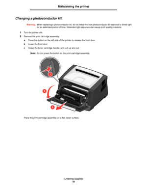 Page 41Ordering supplies
41
Maintaining the printer
Changing a photoconductor kit
Warning:When replacing a photoconductor kit, do not leave the new photoconductor kit exposed to direct light 
for an extended period of time. Extended light exposure can cause print quality problems.
1Turn the printer offc
2Remove the print cartridge assembly.
aPress the button on the left side of the printer to release the front door.
bLower the front door.
cGrasp the toner cartridge handle, and pull up and out.
Note:Do not press...