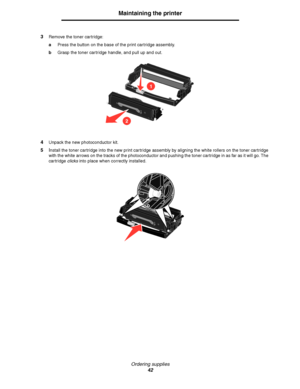 Page 42Ordering supplies
42
Maintaining the printer
3Remove the toner cartridge:
aPress the button on the base of the print cartridge assembly.
bGrasp the toner cartridge handle, and pull up and out.
4Unpack the new photoconductor kit.
5Install the toner cartridge into the new print cartridge assembly by aligning the white rollers on the toner cartridge 
with the white arrows on the tracks of the photoconductor and pushing the toner cartridge in as far as it will go. The 
cartridge clicks into place when...