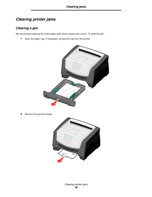 Page 46Clearing printer jams
46
Clearing jams
Clearing printer jams
Clearing a jam
We recommend clearing the entire paper path when a paper jam occurs. To clear the jam:
1Open the paper tray. If necessary, remove the tray from the printer.
2Remove the jammed media.
Downloaded From ManualsPrinter.com Manuals 