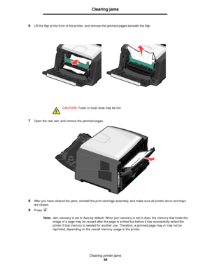 Page 48Clearing printer jams
48
Clearing jams
6Lift the flap at the front of the printer, and remove the jammed pages beneath the flap.
CAUTION: Fuser or fuser area may be hot.
7Open the rear exit, and remove the jammed pages.
8After you have cleared the jams, reinstall the print cartridge assembly, and make sure all printer doors and trays 
are closed.
9Press .
Note:Jam recovery is set to Auto by default. When jam recovery is set to Auto, the memory that holds the 
image of a page may be reused after the page...