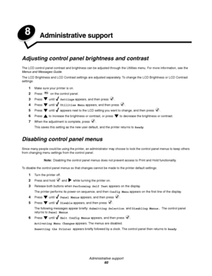 Page 60Administrative support
60
8Administrative support
Adjusting control panel brightness and contrast
The LCD control panel contrast and brightness can be adjusted through the Utilities menu. For more information, see the 
Menus and Messages Guide.
The LCD Brightness and LCD Contrast settings are adjusted separately. To change the LCD Brightness or LCD Contrast 
settings:
1Make sure your printer is on.
2Press   on the control panel.
3Press  until  Settings appears, and then press  .
4Press  until  Utilities...