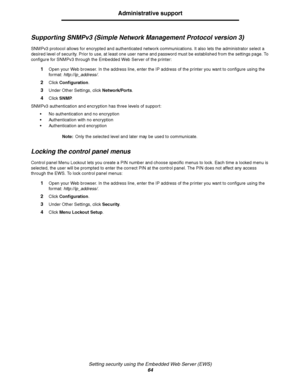 Page 64Setting security using the Embedded Web Server (EWS)
64
Administrative support
Supporting SNMPv3 (Simple Network Management Protocol version 3)
SNMPv3 protocol allows for encrypted and authenticated network communications. It also lets the administrator select a 
desired level of security. Prior to use, at least one user name and password must be established from the settings page. To 
configure for SNMPv3 through the Embedded Web Server of the printer:
1Open your Web browser. In the address line, enter...