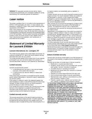 Page 67Notices
67
Notices
VARNING! Om apparaten används på annat sätt än i denna 
bruksanvisning specificerats, kan avnändaren utsättas för osynlig 
laserstrålning, som överskrider gränsen för laserklass 1.
Laser notice
The printer is certified in the U.S. to conform to the requirements of 
DHHS 21 CFR Subchapter J for Class I (1) laser products, and 
elsewhere is certified as a Class I laser product conforming to the 
requirements of IEC 60825-1.
Class I laser products are not considered to be hazardous. The...