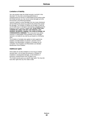 Page 68Notices
68
Notices
Limitation of liability
Your sole remedy under this limited warranty is set forth in this 
document. For any claim concerning performance or 
nonperformance of Lexmark or a Remarketer for this product under 
this limited warranty, you may recover actual damages up to the 
limit set forth in the following paragraph.
Lexmarks liability for actual damages from any cause whatsoever 
will be limited to the amount you paid for the product that caused 
the damages. This limitation of...