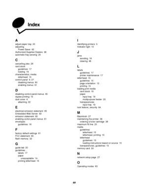 Page 6969
Index
A
adjust paper tray 20
adjusting
Power Saver 62
Authorized Supplies Dealers 36
automatic tray sensing 25
C
cancelling jobs 26
card stock
guidelines 17
loading 19
characteristics, media
letterhead 15
control panel 9, 27
disabling menus 60
enabling menus 61
D
disabling control panel menus 60
duplex printing 15
dust cover 6
attaching 22
E
electrical emission statement 65
Embedded Web Server 63
emission statement 65
enabling contol panel menus 61
envelopes
guidelines 16
F
factory default settings...