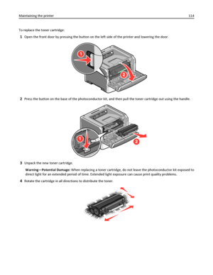 Page 114To replace the toner cartridge:
1Open the front door by pressing the button on the left side of the printer and lowering the door.
2Press the button on the base of the photoconductor kit, and then pull the toner cartridge out using the handle.
3Unpack the new toner cartridge.
Warning—Potential Damage: When replacing a toner cartridge, do not leave the photoconductor kit exposed to
direct light for an extended period of time. Extended light exposure can cause print quality problems.
4Rotate the cartridge...