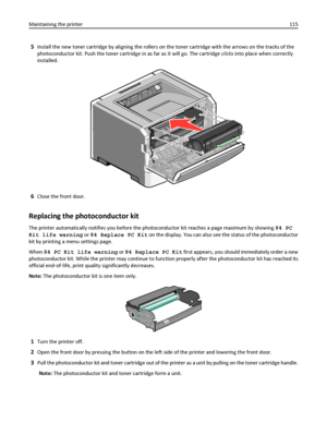 Page 1155Install the new toner cartridge by aligning the rollers on the toner cartridge with the arrows on the tracks of the
photoconductor kit. Push the toner cartridge in as far as it will go. The cartridge clicks into place when correctly
installed.
6Close the front door.
Replacing the photoconductor kit
The printer automatically notifies you before the photoconductor kit reaches a page maximum by showing 84 PC
Kit life warning or 84 Replace PC Kit on the display. You can also see the status of the...