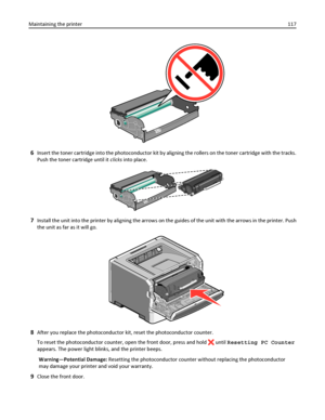 Page 1176Insert the toner cartridge into the photoconductor kit by aligning the rollers on the toner cartridge with the tracks.
Push the toner cartridge until it clicks into place.
7Install the unit into the printer by aligning the arrows on the guides of the unit with the arrows in the printer. Push
the unit as far as it will go.
8After you replace the photoconductor kit, reset the photoconductor counter.
To reset the photoconductor counter, open the front door, press and hold 
 until Resetting PC Counter...