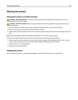 Page 118Moving the printer
Moving the printer to another location
CAUTION—POTENTIAL INJURY:  The printer weight is greater than 18 kg (40 lb) and requires two or more
trained personnel to lift it safely.
CAUTION—POTENTIAL INJURY: Before moving the printer, follow these guidelines to avoid personal injury or
printer damage:
Turn the printer off using the power switch, and then unplug the power cord from the wall outlet.
Disconnect all cords and cables from the printer before moving it.
Lift the printer off of the...