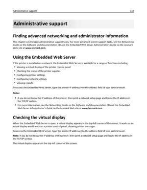 Page 119Administrative support
Finding advanced networking and administrator information
This chapter covers basic administrative support tasks. For more advanced system support tasks, see the Networking
Guide on the Software and Documentation CD and the Embedded Web Server Administrators Guide on the Lexmark
Web site at www.lexmark.com.
Using the Embedded Web Server
If the printer is installed on a network, the Embedded Web Server is available for a range of functions including:
Viewing a virtual display of the...