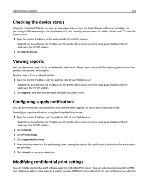 Page 120Checking the device status
Using the Embedded Web Server, you can view paper tray settings, the level of toner in the print cartridge, the
percentage of life remaining in the maintenance kit, and capacity measurements of certain printer parts. To view the
device status:
1Type the printer IP address in the address field of your Web browser.
Note: If you do not know the IP address of the printer, then print a network setup page and locate the IP
address in the TCP/IP section.
2Click Device Status.
Viewing...