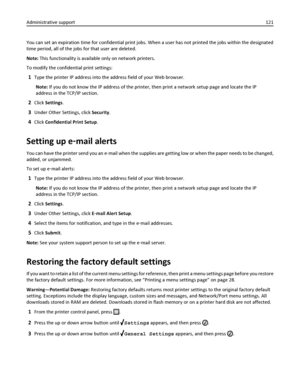 Page 121You can set an expiration time for confidential print jobs. When a user has not printed the jobs within the designated
time period, all of the jobs for that user are deleted.
Note: This functionality is available only on network printers.
To modify the confidential print settings:
1Type the printer IP address into the address field of your Web browser.
Note: If you do not know the IP address of the printer, then print a network setup page and locate the IP
address in the TCP/IP section.
2Click Settings....