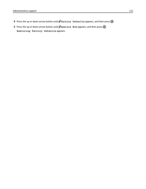 Page 1224Press the up or down arrow button until Factory Defaults appears, and then press .
5Press the up or down arrow button until Restore Now appears, and then press .
Restoring Factory Defaults appears. Administrative support122
Downloaded From ManualsPrinter.com Manuals 