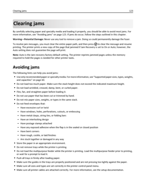 Page 123Clearing jams
By carefully selecting paper and specialty media and loading it properly, you should be able to avoid most jams. For
more information, see “Avoiding jams” on page 123. If jams do occur, follow the steps outlined in this chapter.
Warning—Potential Damage: Never use any tool to remove a jam. Doing so could permanently damage the fuser.
To resolve jam messages, you must clear the entire paper path, and then press 
 to clear the message and resume
printing. The printer prints a new copy of the...