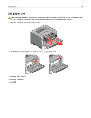 Page 128201 paper jam
CAUTION—HOT SURFACE: The fuser and the inside of the printer near the fuser may be hot. To reduce the risk
of injury from a hot component, allow the surface to cool before removing paper from this area.
1Open the front door, and then remove the unit.
2Lift the flap in front of the printer, and then remove any jammed sheets.
3Align and insert the unit.
4Close the front door.
5Press . Clearing jams128
Downloaded From ManualsPrinter.com Manuals 