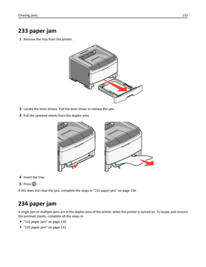 Page 132233 paper jam
1Remove the tray from the printer.
2Locate the lever shown. Pull the lever down to release the jam.
3Pull the jammed sheets from the duplex area.
4Insert the tray.
5Press .
If this does not clear the jam, complete the steps in “231 paper jam” on page 130.
234 paper jam
A single jam or multiple jams are in the duplex area of the printer when the printer is turned on. To locate and remove
the jammed sheets, complete all the steps in:
“231 paper jam” on page 130
“233 paper jam” on page 132...