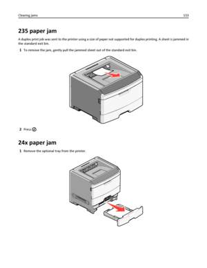 Page 133235 paper jam
A duplex print job was sent to the printer using a size of paper not supported for duplex printing. A sheet is jammed in
the standard exit bin.
1To remove the jam, gently pull the jammed sheet out of the standard exit bin.
2Press .
24x paper jam
1Remove the optional tray from the printer.
Clearing jams133
Downloaded From ManualsPrinter.com Manuals 