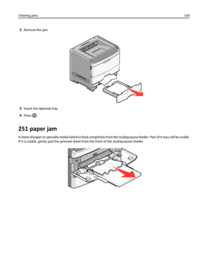 Page 1342Remove the jam.
3Insert the optional tray.
4Press .
251 paper jam
A sheet of paper or specialty media failed to feed completely from the multipurpose feeder. Part of it may still be visible.
If it is visible, gently pull the jammed sheet from the front of the multipurpose feeder.
Clearing jams134
Downloaded From ManualsPrinter.com Manuals 