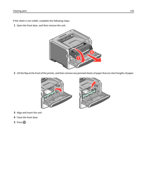 Page 135If the sheet is not visible, complete the following steps:
1Open the front door, and then remove the unit.
2Lift the flap at the front of the printer, and then remove any jammed sheets of paper that are short lengths of paper.
3Align and insert the unit.
4Close the front door.
5Press . Clearing jams135
Downloaded From ManualsPrinter.com Manuals 