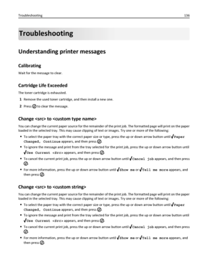 Page 136Troubleshooting
Understanding printer messages
Calibrating
Wait for the message to clear.
Cartridge Life Exceeded
The toner cartridge is exhausted.
1Remove the used toner cartridge, and then install a new one.
2Press  to clear the message.
Change  to 
You can change the current paper source for the remainder of the print job. The formatted page will print on the paper
loaded in the selected tray. This may cause clipping of text or images. Try one or more of the following:
To select the paper tray with...