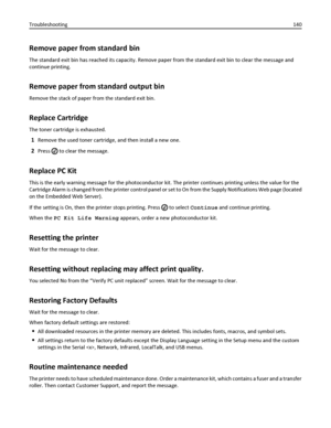 Page 140Remove paper from standard bin
The standard exit bin has reached its capacity. Remove paper from the standard exit bin to clear the message and
continue printing.
Remove paper from standard output bin
Remove the stack of paper from the standard exit bin.
Replace Cartridge
The toner cartridge is exhausted.
1Remove the used toner cartridge, and then install a new one.
2Press  to clear the message.
Replace PC Kit
This is the early warning message for the photoconductor kit. The printer continues printing...