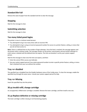 Page 141Standard Bin Full
Remove the stack of paper from the standard exit bin to clear the message.
Stopping
Wait for the message to clear.
Submitting selection
Wait for the message to clear.
Too many failed panel logins
The printer is now in a lockout mode because:
You attempted to log in too many times with an incorrect PIN
You attempted to log in using an incorrect password number for access to a printer feature, setting, or menu that
you do not have access to.
Note: There is a defined limit on the number of...