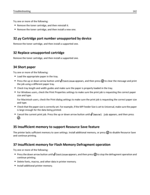 Page 142Try one or more of the following:
Remove the toner cartridge, and then reinstall it.
Remove the toner cartridge, and then install a new one.
32.yy Cartridge part number unsupported by device
Remove the toner cartridge, and then install a supported one.
32 Replace unsupported cartridge
Remove the toner cartridge, and then install a supported one.
34 Short paper
Try one or more of the following:
Load the appropriate paper in the tray.
Press the up or down arrow button until Continue appears, and then press...