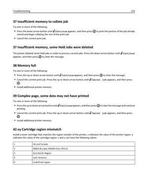 Page 14337 Insufficient memory to collate job
Try one or more of the following:
Press the down arrow button until Continue appears, and then press  to print the portion of the job already
stored and begin collating the rest of the print job.
Cancel the current print job.
37 Insufficient memory, some Held Jobs were deleted
The printer deleted some held jobs in order to process current jobs. Press the down arrow button until Continue
appears, and then press 
 to clear the message.
38 Memory full
Try one or more of...