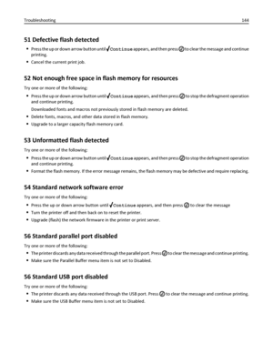 Page 14451 Defective flash detected
Press the up or down arrow button until Continue appears, and then press  to clear the message and continue
printing.
Cancel the current print job.
52 Not enough free space in flash memory for resources
Try one or more of the following:
Press the up or down arrow button until Continue appears, and then press  to stop the defragment operation
and continue printing.
Downloaded fonts and macros not previously stored in flash memory are deleted.
Delete fonts, macros, and other...