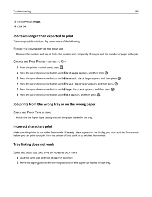 Page 1483Select Print as image.
4Click OK.
Job takes longer than expected to print
These are possible solutions. Try one or more of the following:
REDUCE THE COMPLEXITY OF THE PRINT JOB
Eliminate the number and size of fonts, the number and complexity of images, and the number of pages in the job.
CHANGE THE PAGE PROTECT SETTING TO OFF
1From the printer control panel, press .
2Press the up or down arrow button until Settings appears, and then press .
3Press the up or down arrow button until General Settings...