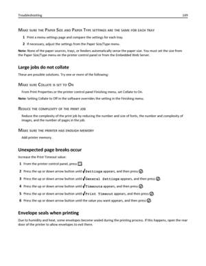 Page 149MAKE SURE THE PAPER SIZE AND PAPER TYPE SETTINGS ARE THE SAME FOR EACH TRAY
1Print a menu settings page and compare the settings for each tray.
2If necessary, adjust the settings from the Paper Size/Type menu.
Note: None of the paper sources, trays, or feeders automatically sense the paper size. You must set the size from
the Paper Size/Type menu on the printer control panel or from the Embedded Web Server.
Large jobs do not collate
These are possible solutions. Try one or more of the following:
MAKE...