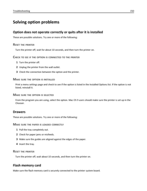 Page 150Solving option problems
Option does not operate correctly or quits after it is installed
These are possible solutions. Try one or more of the following:
RESET THE PRINTER
Turn the printer off, wait for about 10 seconds, and then turn the printer on.
CHECK TO SEE IF THE OPTION IS CONNECTED TO THE PRINTER
1Turn the printer off.
2Unplug the printer from the wall outlet.
3Check the connection between the option and the printer.
MAKE SURE THE OPTION IS INSTALLED
Print a menu settings page and check to see if...